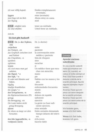 Tetzt liege ieh im Bett.
der HQnig

Estaba completamente
reventado.
estar (acostado)
Ahora estoy en cama.
miel

. . . erk~ltet sein
Sie sind erkiiltet.

tener un resfriado
Usted tiene un resfriado.

Ich war vol/ig kaputt.
l~gen

Seite 80

Ein Arzt gibt Auskunft

EH

Dr. (= der DQktor,
-en)
zwjschen
der Pati~nt, -en
das Gespriieh zwisehen Arzt
und Patient
die Ch~ckliste, -n
sQndern
z1!hóren

w~nn

Als Arzt muss man gut
zuhoren.
die Hépld, "_ e
der F1!B, "_e
Er redet mit Hiinden und
Füf!,en.
haufig
hiiufige Krankheiten
die ~ngst, "_e
der Erw~chsene, -n
die Ri)ckenschmerzen (PI)
gen1!g
die Bew~gung, -en
Die Leute haben nieht
genug Bewegung.
sjtzen
Sie sitzen zu lange vor dem
Femseher.
der/die Jygendliche, -n
verl~tzen (sich)

DI. (= doctor)
entre
paciente
la conversación entre
médico y paciente
lista de chequeo
sino
escuchar
si
Un médico tiene que escuchar con atención.
mano
pie
Hablar con las manos y los
pies.
frecuente
enfermedades frecuentes
miedo
adulto
dolores de espalda
suficiente
ejercicio
La gente no hace suficiente ejercicio.
estar sentado
Están sentados demasiado
tiempo delante del televisor.
el/la joven
hacerse daño

Aprender oraciones
subordinadas
En una oración subordinada que empieza con
wenn (si, cuando), se
coloca el verbo siempre al
final. Esta frase puede ir
delante o detrás de la
oración principal. Apunte
algunos ejemplos importantes:
Anverso: Frase que empieza con wenn después
de la oración principal,
Reverso: Frase que empieza con wenn antes de la
oración principal.

Jeh komme gern,
wenn ich Zeit habe.
Wenn ich Zeit habe,
komme ich gern.

KAPITEL 10

65

 