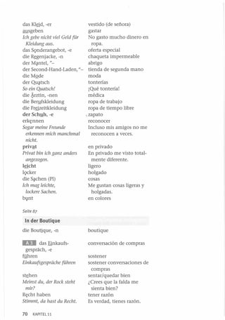 vestido (de señora)
gastar
No gasto mucho dinero en
[ch gebe nicht viel Geld für
ropa.
Kleidung aus.
oferta especial
das SQnderangebot, -e
chaqueta impermeable
die R~enjacke, -n
abrigo
der M?ntel, "der Second-Hand-Laden, "- tienda de segunda mano
die MQde
moda
tonterías
der Qu?tsch
¡Qué tontería!
So ein Quatsch!
médica
die ~rztin, -nen
ropa de trabajo
die BeI1!fskleidung
ropa de tiempo libre
die Fr~zeitkleidung
der Schy h, -e
•. zapato
erkE;nnen
reconocer
Incluso mis amigos no me
Sogar meine Freunde
reconocen a veces.
erkennen mich manchmal
das KI~d, -er
ausgeben

nicht.

privªt
Privat bin ich ganz anders
angezogen.

lricht
IQcker
die S?chen (PI)
Ich mag leichte,
lockere Sachen.

bV nt

en privado
En privado me visto totalmente diferente.
ligero
holgado
cosas
Me gustan cosas ligeras y
holgadas.
en colores

Seite 87

In der Boutique

die Boutique, -n

boutique

. . . das Einkaufsgesprach, -e
ffihren

conversación de compras

Einkaufsgesprache führen
st~hen

Meinst du, der Rack steht
mir?

RE;cht haben
Stimmt, da hast du Recht.
70

KAPITE L11

sostener
sostener conversaciones de
compras
sentar/quedar bien
¿ Crees que la falda me
sienta bien?
tener razón
Es verdad, tienes razón.

 
