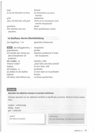 brªv
Es ist ein bissehen zu bravo

t;cht
Also, ieh find das eeht gut!

vmsehen
Wir moehten uns nur
umsehen.

formal
La encuentro un poco
formal.
realmente
iPues yo lo encuentro realmente estupendo!
mirar
Sólo quisiéramos mirar.

1m Kaufhaus: Herren-Oberbekleidung
das Kaufhaus, "-er

(grandes) almacenes

lID

escaparate
probar
Quisiera probarme el traje
del escaparate.

das Schaufenster, -

~nprobieren

Ich moehte den Anzug aus
dem Sehaufenster anprobieren.
die GrQBe, -ll
Welehe Grof5e?

dri!ben
die Kabine, -n
da drüben in der Kabine

hi}bsch
Die Bluse sieht hübseh aus.

tamaño, talla
¿Qué talla (necesita usted)?
al otro lado, allá
probador
al otro lado en el probador
bonito
La blusa queda bien.

«MMUI
Aprender los adjetivos siempre en parejas antónimas

Siempre aprenda con los adjetivos también el significado contrario. Redacte frases respectivas.
sauber - schmutzig
billig - teuer
gut - schlecht

,---

! sauber
I

.

Die Hose is+ sauber.

sehmu+2ig
Sie war sehmu+2ig, ieh habe sie gewasehen .

I

KAPITEL 11

71

 