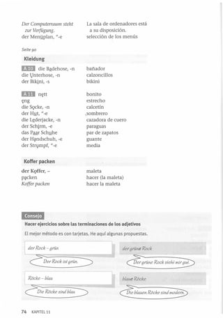Der Computerraum steht
zur Verfügung.
der Menyplan, l/-e

La sala de ordenadores está
a su disposición.
selección de los menús

Seite 90

Kleidung

EID

die Bªdehose, -n
die l}nterhose, -n
der Bikini, -s

mi

n¡;tt
¡;ng
die S9cke, -n
der H]Jt, l/-e
die Lfderjacke, -n
der Schirm, -e
das Paar Sch]Jhe
der H~ndschuh, -e
der Stn}mpf, l/-e

bañador
calzoncillos
bikini
bonito
estrecho
calcetín
.. sombrero
cazadora de cuero
paraguas
par de zapatos
guante
media

Koffer packen
der KQffer, p~cken

Koffer packen

maleta
hacer (la maleta)
hacer la maleta

Hacer ejercicios sobre las terminaciones de los adjetivos
El mejor método es con tarjetas. He aquí algunas propuestas.

I der Rock - gran

der grane Rock

QerROCkiSlgra0
Rocke - b/au
Q e Rocke sind b / 0

74

KAPITEL 11

b/aue Rocke
Die b/auen Rocke sind lrIodem

 
