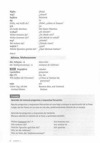 Hlllo.
wie?
heiBen
dy
Hallo, wie heif5t du?

ich
Ich heif5e Martina.
woh~r?

Woher kommst du?
Woher kommen Sie?

wQ?
Wo wohnst du?
w~lch-?

Welehe Spraehen spriehst du?

¡Hola!
¿cómo?
llamarse
tú
¡Hola!, ¿cómo te llamas?
yo
Me llamo Martina.
¿de dónde?
¿De dónde eres?

¿De dónde es usted?
¿dónde?
¿Dónde vives?
¿qué?
¿Qué idiomas hablas?

Seite 8

Adresse, Telefonriummer
die Adr~sse, -n
die TelefQnnummer, -n

dirección
número de teléfono

lIrD

saludar
presentar
los, las
¿Cómo se llaman las
personas?
ser
Buenos días, soy Gertrud
Steiner.

begrnEen
vQrstellen
die (PI)
Wie heif5en die Personen?

sein
Guten Tag, ieh hin
Gertrud Steiner.

Aprender de memoria preguntas y respuestas frecuentes
Apunte preguntas y respuestas frecuentes en una hoja y marque la acentuación de la frase.
Luego, lea las frases en su casa en voz alta, preferentemente delante de un espejo.
Aprenda las preguntas y respuestas de memoria.
Marque además la melodía de la frase y apréndala también.

Woher kommst du? ""
Wo wohnst du?
Welche Sprache sprichst du?
Wie ist die Adresse?
Wie ist bitte die Telefonnummer?
t:.

VADITCl

1

Ich komme aus .. .
Ich wohne in .. .
Ich spreche .. .

 