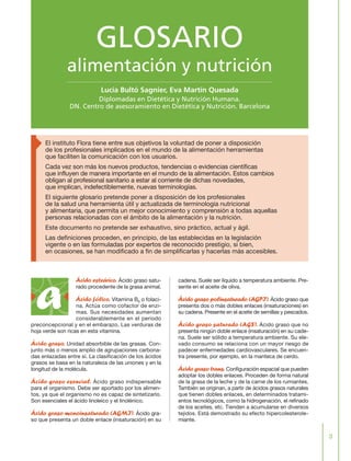 3
Ácido esteárico. Ácido graso satu-
rado procedente de la grasa animal.
Ácido fólico. Vitamina B9 o folaci-
na. Actúa como cofactor de enzi-
mas. Sus necesidades aumentan
considerablemente en el periodo
preconcepcional y en el embarazo. Las verduras de
hoja verde son ricas en esta vitamina.
Ácido graso. Unidad absorbible de las grasas. Con-
junto más o menos amplio de agrupaciones carbona-
das enlazadas entre sí. La clasificación de los ácidos
grasos se basa en la naturaleza de las uniones y en la
longitud de la molécula.
Ácido graso esencial. Ácido graso indispensable
para el organismo. Debe ser aportado por los alimen-
tos, ya que el organismo no es capaz de sintetizarlo.
Son esenciales el ácido linoleico y el linolénico.
Ácido graso monoinsaturado (AGMI). Ácido gra-
so que presenta un doble enlace (insaturación) en su
cadena. Suele ser líquido a temperatura ambiente. Pre-
sente en el aceite de oliva.
Ácido graso polinsaturado (AGPI). Ácido graso que
presenta dos o más dobles enlaces (insaturaciones) en
su cadena. Presente en el aceite de semillas y pescados.
Ácido graso saturado (AGS). Ácido graso que no
presenta ningún doble enlace (insaturación) en su cade-
na. Suele ser sólido a temperatura ambiente. Su ele-
vado consumo se relaciona con un mayor riesgo de
padecer enfermedades cardiovasculares. Se encuen-
tra presente, por ejemplo, en la manteca de cerdo.
Ácido graso trans. Configuración espacial que pueden
adoptar los dobles enlaces. Proceden de forma natural
de la grasa de la leche y de la carne de los rumiantes.
También se originan, a partir de ácidos grasos naturales
que tienen dobles enlaces, en determinados tratami-
entos tecnológicos, como la hidrogenación, el refinado
de los aceites, etc. Tienden a acumularse en diversos
tejidos. Está demostrado su efecto hipercolesterole-
miante.
GLOSARIO
alimentación y nutrición
Lucía Bultó Sagnier, Eva Martín Quesada
Diplomadas en Dietética y Nutrición Humana.
DN. Centro de asesoramiento en Dietética y Nutrición. Barcelona
El instituto Flora tiene entre sus objetivos la voluntad de poner a disposición
de los profesionales implicados en el mundo de la alimentación herramientas
que faciliten la comunicación con los usuarios.
Cada vez son más los nuevos productos, tendencias o evidencias científicas
que influyen de manera importante en el mundo de la alimentación. Estos cambios
obligan al profesional sanitario a estar al corriente de dichas novedades,
que implican, indefectiblemente, nuevas terminologías.
El siguiente glosario pretende poner a disposición de los profesionales
de la salud una herramienta útil y actualizada de terminología nutricional
y alimentaria, que permita un mejor conocimiento y comprensión a todas aquellas
personas relacionadas con el ámbito de la alimentación y la nutrición.
Este documento no pretende ser exhaustivo, sino práctico, actual y ágil.
Las definiciones proceden, en principio, de las establecidas en la legislación
vigente o en las formuladas por expertos de reconocido prestigio, si bien,
en ocasiones, se han modificado a fin de simplificarlas y hacerlas más accesibles.
a
FLORA glosario.qxd 9/12/03 17:32 Página 3
 