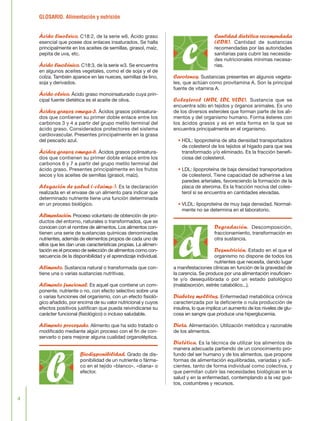 GLOSARIO. Alimentación y nutrición
4
Ácido linoleico. C18:2, de la serie w6. Ácido graso
esencial que posee dos enlaces insaturados. Se halla
principalmente en los aceites de semillas, girasol, maíz,
pepita de uva, etc.
Ácido linolénico. C18:3, de la serie w3. Se encuentra
en algunos aceites vegetales, como el de soja y el de
colza. También aparece en las nueces, semillas de lino,
soja y derivados.
Ácido oleico. Ácido graso monoinsaturado cuya prin-
cipal fuente dietética es el aceite de oliva.
Ácidos grasos omega-3. Ácidos grasos polinsatura-
dos que contienen su primer doble enlace entre los
carbonos 3 y 4 a partir del grupo metilo terminal del
ácido graso. Considerados protectores del sistema
cardiovascular. Presentes principalmente en la grasa
del pescado azul.
Ácidos grasos omega-6. Ácidos grasos polinsatura-
dos que contienen su primer doble enlace entre los
carbonos 6 y 7 a partir del grupo metilo terminal del
ácido graso. Presentes principalmente en los frutos
secos y los aceites de semillas (girasol, maíz).
Alegación de salud («claims»). Es la declaración
realizada en el envase de un alimento para indicar que
determinado nutriente tiene una función determinada
en un proceso biológico.
Alimentación. Proceso voluntario de obtención de pro-
ductos del entorno, naturales o transformados, que se
conocen con el nombre de alimentos. Los alimentos con-
tienen una serie de sustancias químicas denominadas
nutrientes, además de elementos propios de cada uno de
ellos que les dan unas características propias. La alimen-
tación es el proceso de selección de alimentos como con-
secuencia de la disponibilidad y el aprendizaje individual.
Alimento. Sustancia natural o transformada que con-
tiene una o varias sustancias nutritivas.
Alimento funcional. Es aquel que contiene un com-
ponente, nutriente o no, con efecto selectivo sobre una
o varias funciones del organismo, con un efecto fisioló-
gico añadido, por encima de su valor nutricional y cuyos
efectos positivos justifican que pueda reivindicarse su
carácter funcional (fisiológico) o incluso saludable.
Alimento procesado. Alimento que ha sido tratado o
modificado mediante algún proceso con el fin de con-
servarlo o para mejorar alguna cualidad organoléptica.
Biodisponibilidad. Grado de dis-
ponibilidad de un nutriente o fárma-
co en el tejido «blanco», «diana» o
efector.
Cantidad dietética recomendada
(CDR). Cantidad de sustancias
recomendadas por las autoridades
sanitarias para cubrir las necesida-
des nutricionales mínimas necesa-
rias.
Carotenos. Sustancias presentes en algunos vegeta-
les, que actúan como provitamina A. Son la principal
fuente de vitamina A.
Colesterol (HDL, LDL, VLDL). Sustancia que se
encuentra sólo en tejidos y órganos animales. Es uno
de los diversos esteroles que forman parte de los ali-
mentos y del organismo humano. Forma ésteres con
los ácidos grasos y es en esta forma en la que se
encuentra principalmente en el organismo.
• HDL: lipoproteína de alta densidad transportadora
de colesterol de los tejidos al hígado para que sea
transformado y/o eliminado. Es la fracción benefi-
ciosa del colesterol.
• LDL: lipoproteína de baja densidad transportadora
de colesterol. Tiene capacidad de adherirse a las
paredes arteriales, favoreciendo la formación de la
placa de ateroma. Es la fracción nociva del coles-
terol si se encuentra en cantidades elevadas.
• VLDL: lipoproteína de muy baja densidad. Normal-
mente no se determina en el laboratorio.
Degradación. Descomposición,
fraccionamiento, transformación en
otra sustancia.
Desnutrición. Estado en el que el
organismo no dispone de todos los
nutrientes que necesita, dando lugar
a manifestaciones clínicas en función de la gravedad de
la carencia. Se produce por una alimentación insuficien-
te y/o desequilibrada o por un estado patológico
(malabsorción, estrés catabólico...).
Diabetes mellitus. Enfermedad metabólica crónica
caracterizada por la deficiente o nula producción de
insulina, lo que implica un aumento de los niveles de glu-
cosa en sangre que produce una hiperglucemia.
Dieta. Alimentación. Utilización metódica y razonable
de los alimentos.
Dietética. Es la técnica de utilizar los alimentos de
manera adecuada partiendo de un conocimiento pro-
fundo del ser humano y de los alimentos, que propone
formas de alimentación equilibradas, variadas y sufi-
cientes, tanto de forma individual como colectiva, y
que permitan cubrir las necesidades biológicas en la
salud y en la enfermedad, contemplando a la vez gus-
tos, costumbres y recursos.
b
c
d
FLORA glosario.qxd 9/12/03 13:14 Página 4
 