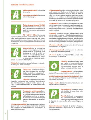 GLOSARIO. Alimentación y nutrición
6
Hábito alimentario. Costumbre
alimentaria.
Hipercolesterolemia. Exceso de
colesterol en sangre.
Índice de masa corporal (IMC).
Peso/talla2
. Relación entre el peso
(kg) y la talla (cm) que determina el
grado de normopeso, sobrepeso u
obesidad.
IR = CDR = RDA. Niveles de
ingestión de nutrientes esenciales que, desde la
base del conocimiento científico actual, son consi-
derados adecuados para cubrir las necesidades
nutricionales de la mayoría de los individuos de una
población.
Kilocaloría. Es la cantidad de
energía necesaria para aumentar la
temperatura de un litro de agua
destilada de 14,5 ºC a 15,5 ºC,
manteniendo la presión constante.
Unidad utilizada en nutrición huma-
na para medir la energía. Una kilo-
caloría equivale a 4,186 kilojulios.
Kilojulio. Unidad internacional utilizada en nutrición
humana para medir la energía.
Lipogénesis. Anabolismo de gra-
sas. Reacción por la cual son sinte-
tizados los ácidos grasos y esterifi-
cados con el glicerol para formar
triglicéridos de reserva.
Lipólisis. Catabolismo de grasas.
Reacción mediante la cual los lípidos del organismo
son hidrolizados para producir ácidos grasos y gli-
cerol y cubrir de esta manera las necesidades ener-
géticas.
Necesidades nutricionales.Canti-
dades de todos los nutrientes que
un individuo precisa ingerir de forma
habitual para mantener un adecua-
do estado nutricional, así como para
prevenir la aparición de enferme-
dades.
Niveles de seguridad. Valores de referencia de un
determinado componente de un alimento, dentro de
los cuales no se observan efectos nocivos para la
salud del consumidor.
Nuevo alimento.Producto no comercializado antes
de la creación del Reglamento de Nuevos Alimentos e
ingredientes alimentarios CE 258/97 del 15 de mayo de
1997, por el cual cualquier alimento que quiera comer-
cializarse y no existiese en el mercado previamente o
no se consumiera en las dosis habituales deberá ser
aprobado de acuerdo con el citado Reglamento.
Nutracéutico.Producto elaborado a partir de un ali-
mento, pero que se vende en forma de preparado far-
macéutico y que ha demostrado tener propiedades
fisiológicas beneficiosas o proteger contra enferme-
dades crónicas.
Nutrición.Conjunto de procesos por los cuales el orga-
nismo recibe, transforma y utiliza las sustancias conteni-
das en los alimentos, constituyendo los componentes
necesarios y esenciales para mantener la vida. Ciencia
que se ocupa del valor nutritivo de los alimentos, de sus
modificaciones y de los requerimientos del organismo.
Nutrición enteral. Administración de nutrientes al
organismo por vía digestiva.
Nutrición parenteral. Administración de nutrientes
al organismo por vía no digestiva.
Nutriente. Sustancia, imprescindible para la vida,
aportada por los alimentos.
Obesidad. Aumento de masa grasa
que implica un incremento de peso
por encima de los valores conside-
rados normales según la edad, la
talla, el sexo y la actividad física.
Oligoelemento. Elemento esen-
cial, en ínfimas concentraciones, para la nutrición.
OMS (Organización Mundial de la Salud). Máxi-
ma autoridad mundial de la salud. Establece recomen-
daciones nutricionales.
Organoléptico.Característica de una sustancia que
se percibe con los sentidos.
Palatabilidad (referente al gus-
to). Cualidad de ser grato al pala-
dar un alimento.
Péptido. Molécula compuesta de
dos o más aminoácidos. Se forma
como producto intermedio durante
la digestión de proteínas. Son la fuente de nitrógeno de
la dieta.
Placa de ateroma. Depósito de lípidos y otras sus-
tancias que tienden a depositarse en las arterias, en
forma de placas.
h
i
k
l
n
o
p
FLORA glosario.qxd 9/12/03 13:14 Página 6
 