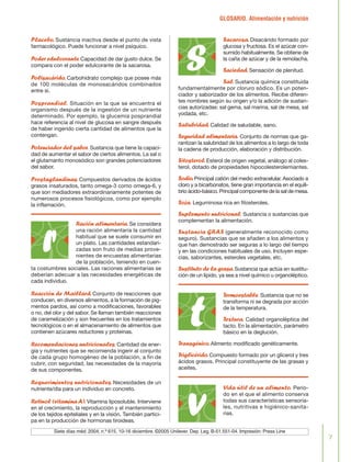 GLOSARIO. Alimentación y nutrición
7
Placebo.Sustancia inactiva desde el punto de vista
farmacológico. Puede funcionar a nivel psíquico.
Poder edulcorante.Capacidad de dar gusto dulce. Se
compara con el poder edulcorante de la sacarosa.
Polisacárido.Carbohidrato complejo que posee más
de 100 moléculas de monosacáridos combinados
entre sí.
Posprandial. Situación en la que se encuentra el
organismo después de la ingestión de un nutriente
determinado. Por ejemplo, la glucemia posprandial
hace referencia al nivel de glucosa en sangre después
de haber ingerido cierta cantidad de alimentos que la
contengan.
Potenciador del sabor. Sustancia que tiene la capaci-
dad de aumentar el sabor de ciertos alimentos. La sal o
el glutamanto monosódico son grandes potenciadores
del sabor.
Prostaglandinas.Compuestos derivados de ácidos
grasos insaturados, tanto omega-3 como omega-6, y
que son mediadores extraordinariamente potentes de
numerosos procesos fisiológicos, como por ejemplo
la inflamación.
Ración alimentaria.Se considera
una ración alimentaria la cantidad
habitual que se suele consumir en
un plato. Las cantidades estandari-
zadas son fruto de medias prove-
nientes de encuestas alimentarias
de la población, teniendo en cuen-
ta costumbres sociales. Las raciones alimentarias se
deberían adecuar a las necesidades energéticas de
cada individuo.
Reacción de Maillard.Conjunto de reacciones que
conducen, en diversos alimentos, a la formación de pig-
mentos pardos, así como a modificaciones, favorables
o no, del olor y del sabor. Se llaman también reacciones
de caramelización y son frecuentes en los tratamientos
tecnológicos o en el almacenamiento de alimentos que
contienen azúcares reductores y proteínas.
Recomendaciones nutricionales.Cantidad de ener-
gía y nutrientes que se recomienda ingerir al conjunto
de cada grupo homogéneo de la población, a fin de
cubrir, con seguridad, las necesidades de la mayoría
de sus componentes.
Requerimientos nutricionales. Necesidades de un
nutriente/día para un individuo en concreto.
Retinol (vitaminaA).Vitamina liposoluble. Interviene
en el crecimiento, la reproducción y el mantenimiento
de los tejidos epiteliales y en la visión. También partici-
pa en la producción de hormonas tiroideas.
Sacarosa.Disacárido formado por
glucosa y fructosa. Es el azúcar con-
sumido habitualmente. Se obtiene de
la caña de azúcar y de la remolacha.
Saciedad.Sensación de plenitud.
Sal.Sustancia química constituida
fundamentalmente por cloruro sódico. Es un poten-
ciador y saborizador de los alimentos. Recibe diferen-
tes nombres según su origen y/o la adición de sustan-
cias autorizadas: sal gema, sal marina, sal de mesa, sal
yodada, etc.
Salubridad.Calidad de saludable, sano.
Seguridad alimentaria. Conjunto de normas que ga-
rantizan la salubridad de los alimentos a lo largo de toda
la cadena de producción, elaboración y distribución.
Sitosterol.Esterol de origen vegetal, análogo al coles-
terol, dotado de propiedades hipocolesterolemiantes.
Sodio.Principal catión del medio extracelular. Asociado a
cloro y a bicarbonatos, tiene gran importancia en el equili-
brio ácido-básico. Principal componente de la sal de mesa.
Soja. Leguminosa rica en fitosteroles.
Suplemento nutricional. Sustancia o sustancias que
complementan la alimentación.
Sustancia GRAS (generalmente reconocido como
seguro). Sustancias que se añaden a los alimentos y
que han demostrado ser seguras a lo largo del tiempo
y en las condiciones habituales de uso. Incluyen espe-
cias, saborizantes, esteroles vegetales, etc.
Sustituto de la grasa.Sustancia que actúa en sustitu-
ción de un lípido, ya sea a nivel químico u organoléptico.
Termoestable. Sustancia que no se
transforma ni se degrada por acción
de la temperatura.
Textura. Calidad organoléptica del
tacto. En la alimentación, parámetro
básico en la deglución.
Transgénico.Alimento modificado genéticamente.
Triglicérido.Compuesto formado por un glicerol y tres
ácidos grasos. Principal constituyente de las grasas y
aceites.
Vida útil de un alimento. Perio-
do en el que el alimento conserva
todas sus características sensoria-
les, nutritivas e higiénico-sanita-
rias.
r
s
t
vSiete días méd. 2004; n.º 615, 10-16 diciembre. ©2005 Unilever. Dep. Leg. B-51.551-04. Impresión: Press Line
FLORA glosario.qxd 9/12/03 13:14 Página 7
 
