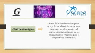 G
• Rama de la ciencia médica que se
ocupa del estudio de las estructuras,
funciones y enfermedades del
aparato digestivo, así como de los
procedimientos y técnicas para el
diagnostico y tratamiento.
Gastroenterología:
 