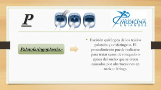 P
• Excisión quirúrgica de los tejidos
palatales y orofaríngeos. El
procedimiento puede realizarse
para tratar casos de ronquido o
apnea del sueño que se creen
causados por obstrucciones en
nariz o faringe.
Palatofaringoplastia.-
 