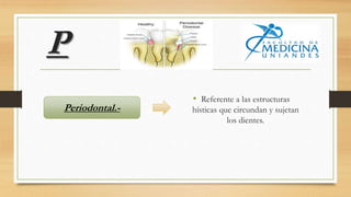 P
• Referente a las estructuras
hísticas que circundan y sujetan
los dientes.
Periodontal.-
 