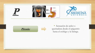 P
• Sensación de ardor o
quemadura desde el epigastrio
hasta el esófago y la faringe.
Pirosis:
 