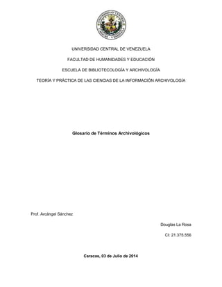 UNIVERSIDAD CENTRAL DE VENEZUELA
FACULTAD DE HUMANIDADES Y EDUCACIÓN
ESCUELA DE BIBLIOTECOLOGÍA Y ARCHIVOLOGÍA
TEORÍA Y PRÁCTICA DE LAS CIENCIAS DE LA INFORMACIÓN ARCHIVOLOGÍA
Glosario de Términos Archivológicos
Prof. Arcángel Sánchez
Douglas La Rosa
CI: 21.375.556
Caracas, 03 de Julio de 2014
 