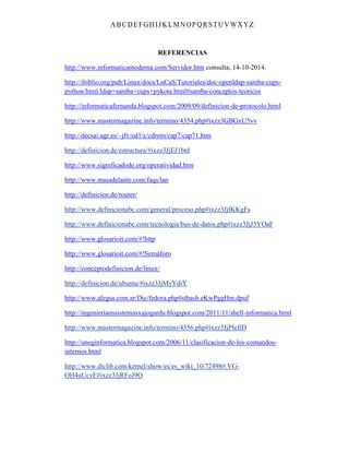 ABC DEFGH IJK LM NOPQRSTUVWXYZ
REFERENCIAS
http://www.informaticamoderna.com/Servidor.htm consulta; 14-10-2014.
http://ibiblio.org/pub/Linux/docs/LuCaS/Tutoriales/doc-openldap-samba-cups-
python/html/ldap+samba+cups+pykota.html#samba-conceptos-teoricos
http://informaticafernanda.blogspot.com/2009/09/definicion-de-protocolo.html
http://www.mastermagazine.info/termino/4354.php#ixzz3GBGxU5vv
http://decsai.ugr.es/~jfv/ed1/c/cdrom/cap7/cap71.htm
http://definicion.de/estructura/#ixzz3JjEJ1btd
http://www.significadode.org/operatividad.htm
http://www.masadelante.com/faqs/lan
http://definicion.de/router/
http://www.definicionabc.com/general/proceso.php#ixzz3JjIKKgFs
http://www.definicionabc.com/tecnologia/bus-de-datos.php#ixzz3JjJ3YOaF
http://www.glosarioit.com/#!http
http://www.glosarioit.com/#!Semáforo
http://conceptodefinicion.de/linux/
http://definicion.de/ubuntu/#ixzz3JjMyYdiY
http://www.alegsa.com.ar/Dic/fedora.php#sthash.eKwPggHm.dpuf
http://ingenieriaensistemasxajogardu.blogspot.com/2011/11/shell-informatica.html
http://www.mastermagazine.info/termino/4356.php#ixzz3JjPIeIlD
http://uneginformatica.blogspot.com/2006/11/clasificacion-de-los-comandos-
internos.html
http://www.diclib.com/kernel/show/es/es_wiki_10/72498#.VG-
OH4uUcyE#ixzz3JjRFoJ9O
 