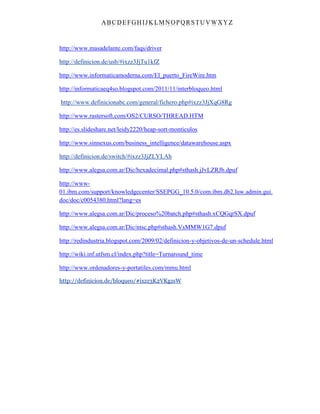 ABC DEFGH IJK LM NOPQRSTUVWXYZ
http://www.masadelante.com/faqs/driver
http://definicion.de/usb/#ixzz3JjTu1kfZ
http://www.informaticamoderna.com/El_puerto_FireWire.htm
http://informaticaeq4so.blogspot.com/2011/11/interbloqueo.html
http://www.definicionabc.com/general/fichero.php#ixzz3JjXqG8Rg
http://www.rastersoft.com/OS2/CURSO/THREAD.HTM
http://es.slideshare.net/leidy2220/heap-sort-monticulos
http://www.sinnexus.com/business_intelligence/datawarehouse.aspx
http://definicion.de/switch/#ixzz3JjZLYLAh
http://www.alegsa.com.ar/Dic/hexadecimal.php#sthash.jJvLZRJb.dpuf
http://www-
01.ibm.com/support/knowledgecenter/SSEPGG_10.5.0/com.ibm.db2.luw.admin.gui.
doc/doc/c0054380.html?lang=es
http://www.alegsa.com.ar/Dic/proceso%20batch.php#sthash.xCQGqrSX.dpuf
http://www.alegsa.com.ar/Dic/ntsc.php#sthash.VsMMW1G7.dpuf
http://redindustria.blogspot.com/2009/02/definicion-y-objetivos-de-un-schedule.html
http://wiki.inf.utfsm.cl/index.php?title=Turnaround_time
http://www.ordenadores-y-portatiles.com/mmu.html
http://definicion.de/bloqueo/#ixzz3K2VKgzsW
 