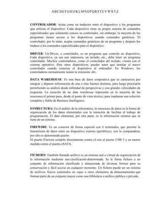 ABC DEFGH IJK LM NOPQRSTUVWXYZ
CONTROLADOR: Actúa como un traductor entre el dispositivo y los programas
que utilizan el dispositivo. Cada dispositivo tiene su propio sistema de comandos
especializados que solamente conoce su controlador, sin embargo, la mayoría de los
programas tienen acceso a los dispositivos usando comandos genéricos. El
controlador, por lo tanto, acepta comandos genéricos de un programa y después los
traduce a los comandos especializados para el dispositivo.
DRIVER: Un Driver, o controlador, es un programa que controla un dispositivo.
Cada dispositivo, ya sea una impresora, un teclado, etc., debe tener un programa
controlador. Muchos controladores, como el controlador del teclado, vienen con el
sistema operativo. Para otros dispositivos, puedes tener que instalar el nuevo
controlador cuando conectas el dispositivo al ordenador. En Windows, los
controladores normalmente tienen la extensión .drv.
DATA WAREHOUSE: Es una base de datos corporativa que se caracteriza por
integrar y depurar información de una o más fuentes distintas, para luego procesarla
permitiendo su análisis desde infinidad de perspectivas y con grandes velocidades de
respuesta. La creación de un data warehouse representa en la mayoría de las
ocasiones el primer paso, desde el punto de vista técnico, para implantar una solución
completa y fiable de Business Intelligence.
ESTRUCTURA: En el ámbito de la informática, la estructura de datos es la forma de
organización de los datos elementales con la intención de facilitar el trabajo de
programación. El dato elemental, por otra parte, es la información mínima que se
tiene de un sistema.
FIREWIRE: Es un conector de forma especial con 6 terminales, que permite la
transmisión de datos entre un dispositivo externo (periférico), con la computadora;
por ello es denominado puerto.
El puerto Firewire compite directamente contra el con el puerto USB 2 y en menor
medida contra el puerto eSATA.
FICHERO: También llamado archivo es un sistema real o virtual de organización de
la información mediante una clasificación determinada. Se le llama fichero a un
conjunto de información clasificada y almacenada de diversas formas para su
conservación y fácil acceso en cualquier momento. Un fichero puede ser un sistema
de archivos físicos contenidos en cajas u otros elementos de almacenamiento que
forman parte de un conjunto mayor como una biblioteca o archivo público o privado.
 