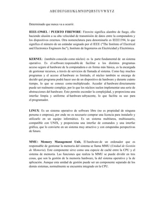 ABC DEFGH IJK LM NOPQRSTUVWXYZ
Determinado que nunca va a ocurrir.
IEEE-1394EL / PUERTO FIREWIRE: Firewire significa alambre de fuego, ello
haciendo alusión a su alta velocidad de transmisión de datos entre la computadora y
los dispositivos externos. Otra nomenclatura para denominarlo es IEEE1394, lo que
significa el número de un estándar asignado por el IEEE ("The Institute of Electrical
and Electronics Engineers Inc"), Instituto de Ingenieros en Electricidad y Electrónica.
KERNEL: (también conocido como núcleo) es la parte fundamental de un sistema
operativo. Es el software responsable de facilitar a los distintos programas
acceso seguro al hardware de la computadora o en forma más básica, es la encargada
de gestionar recursos, a través de servicios de llamada al sistema. Como hay muchos
programas y el acceso al hardware es limitado, el núcleo también se encarga de
decidir qué programa podrá hacer uso de un dispositivo de hardware y durante cuánto
tiempo, lo que se conoce como multiplexado. Acceder al hardware directamente
puede ser realmente complejo, por lo que los núcleos suelen implementar una serie de
abstracciones del hardware. Esto permite esconder la complejidad, y proporciona una
interfaz limpia y uniforme al hardware subyacente, lo que facilita su uso para
el programador.
LINUX: Es un sistema operativo de software libre (no es propiedad de ninguna
persona o empresa), por ende no es necesario comprar una licencia para instalarlo y
utilizarlo en un equipo informático. Es un sistema multitarea, multiusuario,
compatible con UNIX, y proporciona una interfaz de comandos y una interfaz
gráfica, que lo convierte en un sistema muy atractivo y con estupendas perspectivas
de futuro.
MMU: Memory Management Unit, El hardware de un ordenador que es
responsable de gestionar la memoria del sistema se llama MMU (Unidad de Gestión
de Memoria). Este componente sirve como una especie de caché entre la CPU y el
sistema de memoria. Las funciones que realiza la MMU se puede dividir en tres
cosas, que son la gestión de la memoria hardware, la del sistema operativo y la de
aplicación. Aunque esta unidad de gestión puede ser un componente separado de los
demás sistemas, normalmente se encuentra integrado en la CPU.
 