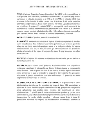 ABC DEFGH IJK LM NOPQRSTUVWXYZ
NTSC: (National Television System Committee). La NTSC es la responsable de la
configuración de la televisión y estándares de video en EE.UU. (en Europa y el resto
del mundo el estándar dominante es el PAL y el SECAM). El estándar NTSC para
televisión define la señal de video con un ratio de refresco de 60 medio - cuadros
(entrelazados) por segundo. Cada cuadro contiene 525 líneas y pueden contener más
de 16 millones de colores. El estándar NTSC es incompatible con la mayoría de los
estándares de video de computadoras que generalmente usan señales RGB. De todas
maneras pueden insertarte adaptadores de video (video adapters) en una computadora
para convertir señales NTSC a señales de video de computadora y viceversa.
OPERATIVIDAD: Capacidad para realizar una función.
PARTICIÓN: podríamos decir que es un espacio de uso que asignamos en un disco
duro. En cada disco duro podremos hacer varias particiones, de tal modo que todas
ellas son en cierto modo independientes entre sí y podemos trabajar de manera
individual sobre cada una, es decir, los datos que introduzcamos en una de ellas no
afectan al espacio de las otras, si borramos los datos de una las demás no sufren
variaciones, etc.
PROCESO: Conjunto de acciones o actividades sistematizadas que se realizan o
tienen lugar con un fin.
PROTOCOLO: Se conoce como protocolo de comunicaciones a un conjunto de
reglas que especifican el intercambio de datos u órdenes durante la comunicación
entre sistemas. Desde el punto de vista de un usuario, el único aspecto interesante
sobre protocolos es que tu ordenador o dispositivo debe soportar los protocolos
adecuados si quieres comunicarte con otros ordenadores. El protocolo se puede
implementar en hardware o en software.
PLANIFICADOR DE TAREAS ADMINISTRATIVAS: El planificador de tareas
administrativas permite que los servidores de bases de datos DB2 automaticen la
ejecución de tareas. También proporciona una interfaz SQL programable, que permite
crear aplicaciones que pueden sacar provecho del planificador de tareas
administrativas. El planificador de tareas administrativas gestiona y ejecuta tareas
administrativas, que deben encapsularse en procedimientos definidos por el usuario o
incorporados. Se pueden añadir, actualizar y eliminar tareas desde la tarea del
planificador mediante un conjunto de procedimientos incorporados. También se
 