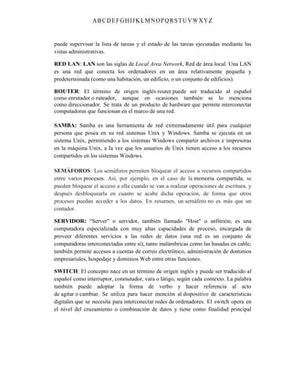 ABC DEFGH IJK LM NOPQRSTUVWXYZ
puede supervisar la lista de tareas y el estado de las tareas ejecutadas mediante las
vistas administrativas.
RED LAN: LAN son las siglas de Local Area Network, Red de área local. Una LAN
es una red que conecta los ordenadores en un área relativamente pequeña y
predeterminada (como una habitación, un edificio, o un conjunto de edificios).
ROUTER: El término de origen inglés router puede ser traducido al español
como enrutador o ruteador, aunque en ocasiones también se lo menciona
como direccionador. Se trata de un producto de hardware que permite interconectar
computadoras que funcionan en el marco de una red.
SAMBA: Samba es una herramienta de red extremadamente útil para cualquier
persona que posea en su red sistemas Unix y Windows. Samba se ejecuta en un
sistema Unix, permitiendo a los sistemas Windows compartir archivos e impresoras
en la máquina Unix, a la vez que los usuarios de Unix tienen acceso a los recursos
compartidos en los sistemas Windows.
SEMÁFOROS: Los semáforos permiten bloquear el acceso a recursos compartidos
entre varios procesos. Así, por ejemplo, en el caso de la memoria compartida, se
pueden bloquear el acceso a ella cuando se van a realizar operaciones de escritura, y
después desbloquearla en cuanto se acabe dicha operación, de forma que otros
procesos puedan acceder a los datos. En resumen, un semáforo no es más que un
contador.
SERVIDOR: “Server" o servidor, también llamado "Host" o anfitrión; es una
computadora especializada con muy altas capacidades de proceso, encargada de
proveer diferentes servicios a las redes de datos (una red es un conjunto de
computadoras interconectadas entre sí), tanto inalámbricas como las basadas en cable;
también permite accesos a cuentas de correo electrónico, administración de dominios
empresariales, hospedaje y dominios Web entre otras funciones.
SWITCH: El concepto nace en un término de origen inglés y puede ser traducido al
español como interruptor, conmutador, vara o látigo, según cada contexto. La palabra
también puede adoptar la forma de verbo y hacer referencia al acto
de agitar o cambiar. Se utiliza para hacer mención al dispositivo de características
digitales que se necesita para interconectar redes de ordenadores. El switch opera en
el nivel del cruzamiento o combinación de datos y tiene como finalidad principal
 
