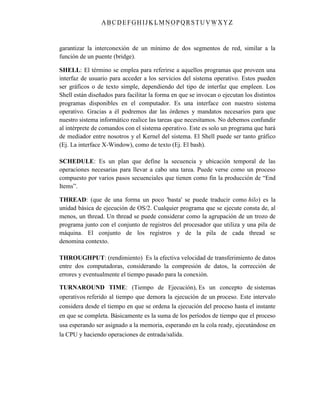 ABC DEFGH IJK LM NOPQRSTUVWXYZ
garantizar la interconexión de un mínimo de dos segmentos de red, similar a la
función de un puente (bridge).
SHELL: El término se emplea para referirse a aquellos programas que proveen una
interfaz de usuario para acceder a los servicios del sistema operativo. Estos pueden
ser gráficos o de texto simple, dependiendo del tipo de interfaz que empleen. Los
Shell están diseñados para facilitar la forma en que se invocan o ejecutan los distintos
programas disponibles en el computador. Es una interface con nuestro sistema
operativo. Gracias a él podremos dar las órdenes y mandatos necesarios para que
nuestro sistema informático realice las tareas que necesitamos. No debemos confundir
al intérprete de comandos con el sistema operativo. Este es solo un programa que hará
de mediador entre nosotros y el Kernel del sistema. El Shell puede ser tanto gráfico
(Ej. La interface X-Window), como de texto (Ej. El bash).
SCHEDULE: Es un plan que define la secuencia y ubicación temporal de las
operaciones necesarias para llevar a cabo una tarea. Puede verse como un proceso
compuesto por varios pasos secuenciales que tienen como fin la producción de “End
Items”.
THREAD: (que de una forma un poco 'basta' se puede traducir como hilo) es la
unidad básica de ejecución de OS/2. Cualquier programa que se ejecute consta de, al
menos, un thread. Un thread se puede considerar como la agrupación de un trozo de
programa junto con el conjunto de registros del procesador que utiliza y una pila de
máquina. El conjunto de los registros y de la pila de cada thread se
denomina contexto.
THROUGHPUT: (rendimiento) Es la efectiva velocidad de transferimiento de datos
entre dos computadoras, considerando la compresión de datos, la corrección de
errores y eventualmente el tiempo pasado para la conexión.
TURNAROUND TIME: (Tiempo de Ejecución), Es un concepto de sistemas
operativos referido al tiempo que demora la ejecución de un proceso. Este intervalo
considera desde el tiempo en que se ordena la ejecución del proceso hasta el instante
en que se completa. Básicamente es la suma de los períodos de tiempo que el proceso
usa esperando ser asignado a la memoria, esperando en la cola ready, ejecutándose en
la CPU y haciendo operaciones de entrada/salida.
 