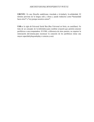 ABC DEFGH IJK LM NOPQRSTUVWXYZ
UBUNTU: Es una filosofía sudafricana vinculada a la lealtad y la solidaridad. El
término proviene de la lengua zulú y xhosa y puede traducirse como “humanidad
hacia otros” o “soy porque nosotros somos”.
USB es la sigla de Universal Serial Bus (Bus Universal en Serie, en castellano). Se
trata de un concepto de la informática para nombrar al puerto que permite conectar
periféricos a una computadora. El USB, a diferencia de otros puertos, no requiere la
reiniciación del sistema para reconocer la conexión de los periféricos (tiene una
mayor capacidad plug-and-play o conecta-y-usa).
 