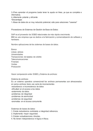3.-Para aprender el programa basta tener la ayuda en línea, ya que es completa e
informativa.
4.-Altamente potente y eficiente
*Desventajas
1.-Base de datos de un muy reducido potencial, sólo para soluciones "caseras"
Proveedores de Sistemas de Gestión de Base de Datos:
SAP es el proveedor de SGBD relacionales de más rápido crecimiento.
IBM es una empresa que se dedica a la fabricación y comercialización de software y
hardware.
Nombre aplicaciones de los sistemas de bases de datos:
Banca
Líneas aéreas
Universidades
Transacciones de tarjetas de crédito
Telecomunicaciones
Finanzas
Ventas
Producción
Hacer comparación entre SGBD y Sistema de archivos:
Sistema de archivos:
Es un sistema operativo convencional los archivos permanentes son almacenados
en varios archivos tiene una serie de inconvenientes
-redundancia e inconsistencia de datos
-dificultad en el acceso a los datos
-aislamiento de datos
-problemas de integridad
-problemas de atomicidad
-problemas de seguridad
-anomalías en el acceso concurrente
Sistemas de bases de datos:
1. Existe redundancia controlada e integridad referencia.
2. Implementa mayor seguridad.
3. Existen actualizaciones directas.
4. No tienen independencia ni lógica ni física.
 