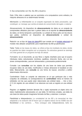 5. Sus componentes son Hw, Sw, BD y Usuarios.
Dato: Cifra, letra o palabra que se suministra a la computadora como entrada y la
máquina almacena en un determinado formato
Información: La información es un conjunto organizado de datos procesados, que
constituyen un mensaje que cambia el estado de conocimiento del sujeto o sistema
Almacenamiento: Un dispositivo de almacenamiento de datos es un conjunto de
componentes utilizados para leer o grabar datos en el soporte de almacenamiento
de datos, en forma temporal o permanente. La unidad de disco junto con los discos
que graba, conforma un dispositivo de almacenamiento o unidad de
almacenamiento
Relación: es un tipo de base de datos(BD) que cumple con el modelo relacional (el
modelo más utilizado actualmente para implementar las BD ya planificadas
Tabla: Tabla en las bases de datos, se refiere al tipo de modelado de datos, donde
se guardan los datos recogidos por un programa. Su estructura general se asemeja
a la vista general de un programa de hoja de cálculo
Formulario: es un documento, ya sea físico o digital, diseñado para que el usuario
introduzca datos estructurados (nombres, apellidos, dirección, fecha, etc.) en las
zonas correspondientes, para ser almacenados y procesados posteriormente
Consulta: Las consultas son los objetos de una base de datos que permiten
recuperar datos de una tabla, modificarlos e incluso almacenar el resultado en otra
tabla. Básicamente, una consulta es una forma de buscar, encontrar y exhibir
determinada información
Cardinalidad: Dado un conjunto de relaciones en el que participan dos o más
conjuntos de entidades, la correspondencia de cardinalidad indica el número de
entidades con las que puede estar relacionada una entidad dada. ... Uno a Uno:
(1:1) Un registro de una entidad A se relaciona con solo un registro en una entidad
B.
Registro: un registro (también llamado fila o tupla) representa un objeto único de
datos implícitamente estructurados en una tabla. En términos simples, una tabla de
una base de datos puede imaginarse formada de filas y columnas o campos.
Flexibilidad e Independencia: La complejidad de las BD y la necesidad de irlas
adaptando a la evolución del SI hacen que un objetivo básico de los SGBD sea dar
flexibilidad a los cambios. ... Para conseguir esta independencia, tanto los
 