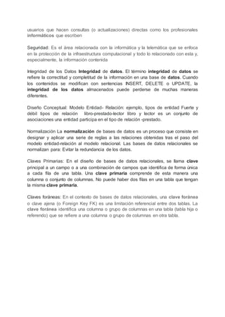 usuarios que hacen consultas (o actualizaciones) directas como los profesionales
informáticos que escriben
Seguridad: Es el área relacionada con la informática y la telemática que se enfoca
en la protección de la infraestructura computacional y todo lo relacionado con esta y,
especialmente, la información contenida
Integridad de los Datos Integridad de datos. El término integridad de datos se
refiere la correctitud y completitud de la información en una base de datos. Cuando
los contenidos se modifican con sentencias INSERT, DELETE o UPDATE, la
integridad de los datos almacenados puede perderse de muchas maneras
diferentes.
Diseño Conceptual: Modelo Entidad- Relación: ejemplo, tipos de entidad Fuerte y
débil tipos de relación libro-prestado-lector libro y lector es un conjunto de
asociaciones una entidad participa en el tipo de relación -prestado.
Normalización La normalización de bases de datos es un proceso que consiste en
designar y aplicar una serie de reglas a las relaciones obtenidas tras el paso del
modelo entidad-relación al modelo relacional. Las bases de datos relacionales se
normalizan para: Evitar la redundancia de los datos.
Claves Primarias: En el diseño de bases de datos relacionales, se llama clave
principal a un campo o a una combinación de campos que identifica de forma única
a cada fila de una tabla. Una clave primaria comprende de esta manera una
columna o conjunto de columnas. No puede haber dos filas en una tabla que tengan
la misma clave primaria.
Claves foráneas: En el contexto de bases de datos relacionales, una clave foránea
o clave ajena (o Foreign Key FK) es una limitación referencial entre dos tablas. La
clave foránea identifica una columna o grupo de columnas en una tabla (tabla hija o
referendo) que se refiere a una columna o grupo de columnas en otra tabla.
 