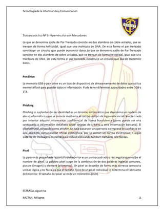 Tecnologíade la InformaciónyComunicación
Trabajo práctico Nº 3: Hipervínculos con Marcadores
ESTRADA,Agustina
BAZTAN, Milagros 11
Lo que se denomina cable de Par Trenzado consiste en dos alambres de cobre aislados, que se
trenzan de forma helicoidal, igual que una molécula de DNA. De esta forma el par trenzado
constituye un circuito que puede transmitir datos.Lo que se denomina cable de Par Trenzado
consiste en dos alambres de cobre aislados, que se trenzan de forma helicoidal, igual que una
molécula de DNA. De esta forma el par trenzado constituye un circuito que puede transmitir
datos.
Pen Drive
La memoria USB o pen drive es un tipo de dispositivo de almacenamiento de datos que utiliza
memoriaflashpara guardar datos e información. Pude tener diferentes capacidades entre 1GB y
1TB.
Phishing
Phishing o suplantación de identidad es un término informático que denomina un modelo de
abusoinformáticoyque se comete mediante el uso de un tipo de ingeniería social caracterizado
por intentar adquirir información confidencial de forma fraudulenta (como puede ser una
contraseña o información detallada sobre tarjetas de crédito u otra información bancaria). El
cibercriminal, conocido como phisher, se hace pasar por una persona o empresa de confianza en
una aparente comunicación oficial electrónica, por lo común un correo electrónico, o algún
sistema de mensajería instantánea o incluso utilizando también llamadas telefónicas.
Píxel
La parte más pequeñade lapantalladel monitoresunpuntocuadradoo rectangularque recibe el
nombre de píxel. La palabra píxel surge de la combinación de dos palabras inglesas comunes,
picture (imagen) y element (elemento). Un píxel se describe de forma más correcta como una
unidadlógica,yno física,ya que el tamaño físicode un píxel individual lo determina el fabricante
del monitor. El tamaño del píxel se mide en milímetros (mm).
 