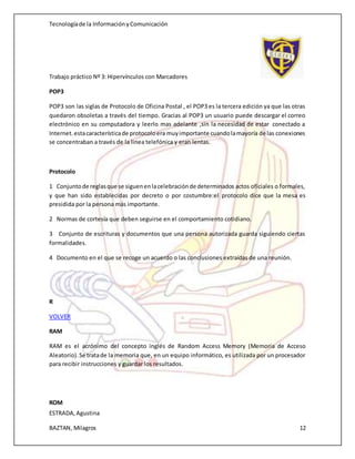 Tecnologíade la InformaciónyComunicación
Trabajo práctico Nº 3: Hipervínculos con Marcadores
ESTRADA,Agustina
BAZTAN, Milagros 12
POP3
POP3 son las siglas de Protocolo de Oficina Postal , el POP3 es la tercera edición ya que las otras
quedaron obsoletas a través del tiempo. Gracias al POP3 un usuario puede descargar el correo
electrónico en su computadora y leerlo mas adelante ,sin la necesidad de estar conectado a
Internet.estacaracterísticade protocoloera muyimportante cuandolamayoría de las conexiones
se concentraban a través de la linea telefónica y eran lentas.
Protocolo
1 Conjuntode reglasque se siguenenlacelebraciónde determinados actos oficiales o formales,
y que han sido establecidas por decreto o por costumbre:el protocolo dice que la mesa es
presidida por la persona más importante.
2 Normas de cortesía que deben seguirse en el comportamiento cotidiano.
3 Conjunto de escrituras y documentos que una persona autorizada guarda siguiendo ciertas
formalidades.
4 Documento en el que se recoge un acuerdo o las conclusiones extraídas de una reunión.
R
VOLVER
RAM
RAM es el acrónimo del concepto inglés de Random Access Memory (Memoria de Acceso
Aleatorio).Se tratade la memoria que, en un equipo informático, es utilizada por un procesador
para recibir instrucciones y guardar los resultados.
ROM
 