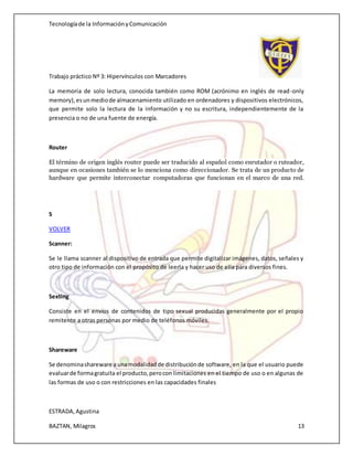 Tecnologíade la InformaciónyComunicación
Trabajo práctico Nº 3: Hipervínculos con Marcadores
ESTRADA,Agustina
BAZTAN, Milagros 13
La memoria de solo lectura, conocida también como ROM (acrónimo en inglés de read-only
memory),esunmediode almacenamiento utilizado en ordenadores y dispositivos electrónicos,
que permite solo la lectura de la información y no su escritura, independientemente de la
presencia o no de una fuente de energía.
Router
El término de origen inglés router puede ser traducido al español como enrutador o ruteador,
aunque en ocasiones también se lo menciona como direccionador. Se trata de un producto de
hardware que permite interconectar computadoras que funcionan en el marco de una red.
S
VOLVER
Scanner:
Se le llama scanner al dispositivo de entrada que permite digitalizar imágenes, datos, señales y
otro tipo de información con el propósito de leerla y hacer uso de ella para diversos fines.
Sexting
Consiste en el envíos de contenidos de tipo sexual producidas generalmente por el propio
remitente a otras personas por medio de teléfonos móviles.
Shareware
Se denominashareware a unamodalidadde distribuciónde software, en la que el usuario puede
evaluarde formagratuita el producto,perocon limitaciones en el tiempo de uso o en algunas de
las formas de uso o con restricciones en las capacidades finales
 