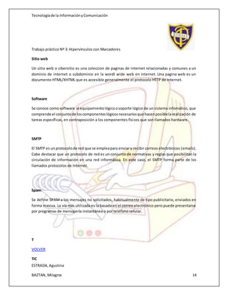 Tecnologíade la InformaciónyComunicación
Trabajo práctico Nº 3: Hipervínculos con Marcadores
ESTRADA,Agustina
BAZTAN, Milagros 14
Sitio web
Un sitio web o cibersitio es una coleccion de paginas de internet relacionadas y comunes a un
dominio de internet o subdominio en la wordl wide web en internet. Una pagina web es un
documento HTML/XHTML que es accesible generalmente el protocolo HTTP de Internet.
Software
Se conoce comosoftware al equipamientológicoosoporte lógico de un sistema infomático, que
comprende el conjuntode loscomponenteslógicosnecesariosque hacenposiblelarealización de
tareas específicas, en contraposición a los componentes físicos que son llamados hardware.
SMTP
El SMTP es unprotocolode red que se empleapara enviar y recibir correos electrónicos (emails).
Cabe destacar que un protocolo de red es un conjunto de normativas y reglas que posibilitan la
circulación de información en una red informática. En este caso, el SMTP forma parte de los
llamados protocolos de Internet.
Spam
Se define SPAM a los mensajes no solicitados, habitualmente de tipo publicitario, enviados en
forma masiva. La vía más utilizada es la basada en el correo electrónico pero puede presentarse
por programas de mensajería instantánea o por teléfono celular.
T
VOLVER
TIC
 