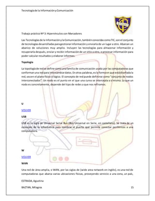 Tecnologíade la InformaciónyComunicación
Trabajo práctico Nº 3: Hipervínculos con Marcadores
ESTRADA,Agustina
BAZTAN, Milagros 15
Las Tecnologíasde la InformaciónylaComunicación,tambiénconocidascomoTIC,sonel conjunto
de tecnologíasdesarrolladasparagestionarinformación y enviarla de un lugar a otro. Abarcan un
abanico de soluciones muy amplio. Incluyen las tecnologías para almacenar información y
recuperarla después, enviar y recibir información de un sitio a otro, o procesar información para
poder calcular resultados y elaborar informes.
Topologia
La topologíade redse define comounafamilia de comunicación usada por las computadoras que
conformanuna redpara intercambiardatos.Enotras palabras,esla formaen que estádiseñadala
red,seaen el plano físico o lógico. El concepto de red puede definirse como "conjunto de nodos
interconectados". Un nodo es el punto en el que una curva se intercepta a sí misma. Lo que un
nodo es concretamente, depende del tipo de redes a que nos refiramos.
U
VOLVER
USB
USB es la sigla de Universal Serial Bus (Bus Universal en Serie, en castellano). Se trata de un
concepto de la informática para nombrar al puerto que permite conectar periféricos a una
computadora.
W
VOLVER
WAN
Una red de área amplia, o WAN, por las siglas de (wide area network en inglés), es una red de
computadoras que abarca varias ubicaciones físicas, proveyendo servicio a una zona, un país,
 