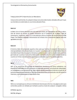 Tecnologíade la InformaciónyComunicación
Trabajo práctico Nº 3: Hipervínculos con Marcadores
ESTRADA,Agustina
BAZTAN, Milagros 16
inclusovarioscontinentes.Escualquierredque une variasredeslocales,llamadas LAN, por lo que
sus miembros no están todos en una misma ubicación física.
Web 1.0
La Web 1.0 es la forma más básica de sitio web que existe, con navegadores de texto, es decir,
solo de lectura (el usuario no puede interactuar con el contenido de la página: nada de
comentarios, respuestas, citas). Es un sitio web que utiliza un montón de documentos en HTML
(Hyper Text Markup Language) interconectos con enlaces vino a representar páginas web más
agradables de vista.
Web 2.0
El término Web 2.0 comprende aquellos sitios web que facilitan el compartir información, la
interoperabilidad, el diseño centrado en el usuario1
y la colaboración en la World Wide Web. Un
sitioWeb2.0 permite alosusuariosinteractuarycolaborar entre sí como creadores de contenido
generado por usuarios en una comunidad virtual, a diferencia de sitios web estáticos donde los
usuarios se limitan a la observación pasiva de los contenidos que se han creado para ellos.
WI-FI
Wifi es un mecanismo de conexión de dispositivos electrónicos de forma inalámbrica. Los
dispositivoshabilitadosconwifi,talescomo un ordenador personal, una consola de videojuegos,
un smartphone, o un reproductor de audio digital, pueden conectarse a Internet a través de un
puntode acceso de red inalámbrica.Dichopuntode accesotiene unalcance de unos20 metrosen
interiores, una distancia que es mayor al aire libre.
Wiki
Wiki esun conceptoque se utilizaenel ámbitode Internet para referirse a las páginas web cuyos
contenidos pueden ser editados por múltiples usuarios a través de cualquier navegador. Dichas
 