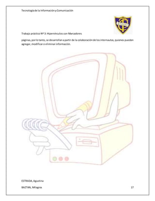 Tecnologíade la InformaciónyComunicación
Trabajo práctico Nº 3: Hipervínculos con Marcadores
ESTRADA,Agustina
BAZTAN, Milagros 17
páginas,porlo tanto,se desarrollanapartir de la colaboraciónde losinternautas,quienes pueden
agregar, modificar o eliminar información.
 