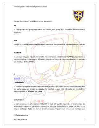 Tecnologíade la InformaciónyComunicación
Trabajo práctico Nº 3: Hipervínculos con Marcadores
ESTRADA,Agustina
BAZTAN, Milagros 3
Bit
Es un digito binario que puede tomar dos valores, cero o uno. Es la unidad de información mas
pequeña.
Byte
Un byte es launidadde medida básica para memoria, almacenando el equivalente a un carácter.
Bluetooth
Es una especificaciónindustrialpararedesinalámbricasde áreapersonal (WPAN) que posibilita la
transmisiónde vozydatos entre diferentesdispositivosmediante unenlace de radiofrecuenciaen
la banda ISM de los 2,4 GHz.
C
VOLVER
Cable coaxial:
Es el cordón que permite conducirelectricidadyque estárecubiertoporunaenvolturacompuesta
por varias capas se conoce como cable. Lo habitual es que esté fabricado con conductores
eléctricos como el aluminio o el cobre.
Comunicación
La comunicación es el proceso mediante el cual se puede transmitir el intercambio de
sentimientos,opiniones,ocualquier otro tipo de información mediante el habla, escritura u otro
tipo de señales». Todas las formas de comunicación requieren un emisor, un mensaje y un
 
