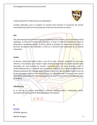 Tecnologíade la InformaciónyComunicación
Trabajo práctico Nº 3: Hipervínculos con Marcadores
ESTRADA,Agustina
BAZTAN, Milagros 4
receptor destinado, pero el receptor no necesita estar presente ni consciente del intento
comunicativo por parte del emisor para que el acto de comunicación se realice.
CPU
CPU, abreviaturade Central ProcessingUnit(unidadde procesocentral),se pronunciacomo letras
separadas. La CPU es el cerebro del ordenador. A veces es referido simplemente como el
procesador o procesador central, la CPU es donde se producen la mayoría de los cálculos. En
términos de potencia del ordenador, la CPU es el elemento más importante de un sistema
informático.
Cracker
El término cracker (del inglés cracker, y este de to crack, ‘romper’, ‘quebrar’) se utiliza para
referirse a las personas que "rompen" algún sistema de seguridad. Los crackers pueden estar
motivados por una multitud de razones, incluyendo fines de lucro, protesta, o por el
desafío.Mayormente, se entiende que los crackers se dedican a la edición desautorizada de
software propietario.Sinembargo,debeentenderse que si bien los ejecutables binarios son uno
de los principales objetivos de estas personas, una aplicación web o cualquier otro sistema
informáticorepresentanotrostiposde ataquesque de igual formapuedenserconsiderados actos
de cracking.
Cyberbullying
Es el uso de los medios telemáticos ( internet, telefonía mobil y videojuegos online,
principalmente) para ejercer el acoso psicológico entre iguales.
D
VOLVER
 