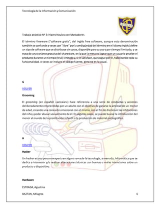 Tecnologíade la InformaciónyComunicación
Trabajo práctico Nº 3: Hipervínculos con Marcadores
ESTRADA,Agustina
BAZTAN, Milagros 6
El término freeware ("software gratis", del inglés free software, aunque esta denominación
tambiénse confunde avecescon"libre"porla ambigüedaddel términoenel idiomainglés) define
un tipode software que se distribuye sincoste,disponible parasuusoy por tiempoilimitado, y se
trata de unavariante gratuitadel shareware,enlaque la meta es lograr que un usuario pruebe el
productodurante un tiempo(trial) limitadoy,si le satisface,que pague porél,habilitando toda su
funcionalidad. A veces se incluye el código fuente, pero no es lo usual.
G
VOLVER
Grooming
El grooming (en español «acicalar») hace referencia a una serie de conductas y acciones
deliberadamente emprendidas por un adulto con el objetivo de ganarse la amistad de un menor
de edad, creando una conexión emocional con el mismo, con el fin de disminuir las inhibiciones
del niñoypoderabusar sexualmente de él.En algunos casos, se puede buscar la introducción del
menor al mundo de la prostitución infantil o la producción de material pornográfico.
H
VOLVER
Hacker
Un hacker esuna personaexpertaenalgunaramade latecnología, a menudo, informática que se
dedica a intervenir y/o realizar alteraciones técnicas con buenas o malas intenciones sobre un
producto o dispositivo.
Hardware
 