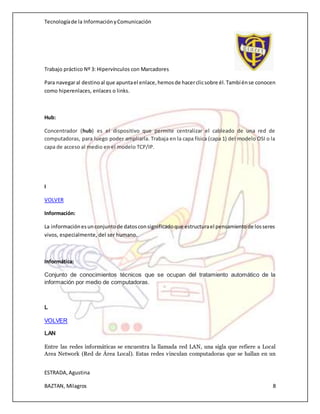 Tecnologíade la InformaciónyComunicación
Trabajo práctico Nº 3: Hipervínculos con Marcadores
ESTRADA,Agustina
BAZTAN, Milagros 8
Para navegaral destinoal que apuntael enlace,hemosde hacerclicsobre él.Tambiénse conocen
como hiperenlaces, enlaces o links.
Hub:
Concentrador (hub) es el dispositivo que permite centralizar el cableado de una red de
computadoras, para luego poder ampliarla. Trabaja en la capa física (capa 1) del modelo OSI o la
capa de acceso al medio en el modelo TCP/IP.
I
VOLVER
Información:
La informaciónesunconjuntode datosconsignificadoque estructurael pensamientode losseres
vivos, especialmente, del ser humano.
Informática:
Conjunto de conocimientos técnicos que se ocupan del tratamiento automático de la
información por medio de computadoras.
L
VOLVER
LAN
Entre las redes informáticas se encuentra la llamada red LAN, una sigla que refiere a Local
Area Network (Red de Área Local). Estas redes vinculan computadoras que se hallan en un
 