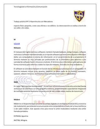 Tecnologíade la InformaciónyComunicación
Trabajo práctico Nº 3: Hipervínculos con Marcadores
ESTRADA,Agustina
BAZTAN, Milagros 9
espacio físico pequeño, como una oficina o un edificio. La interconexión se realiza a través de
un cable o de ondas.
M
VOLVER
Malware
El malware (del inglésmalicious software), también llamado badware, código maligno, software
maliciosoosoftware malintencionado,esuntipode software que tiene comoobjetivoinfiltrarseo
dañar una computadora o sistema de información sin el consentimiento de su propietario. El
término malware es muy utilizado por profesionales de la informática para referirse a una
variedad de software hostil, intrusivo o molesto. El término virus informático suele aplicarse de
forma incorrecta para referirse a todos los tipos de malware, incluidos los virus verdaderos.
El software se considera malware en función de los efectos que provoque en un computador. El
término malware incluye virus, gusanos, troyanos, la mayor parte de los rootkits, scareware,
spyware, adware intrusivo, crimeware y otros softwares maliciosos e indeseables.
MAN
En ingles"MetropolitanAreaNetwork",locual hace referenciaauna redde alta velocidad(banda
ancha) que da cobertura a un área geográfica extensa, proporcionando capacidad de integración
de múltiples servicios mediante la transmisión de voz y video, sobre medios de transmisión.
Módem
Módemes el dispositivoque convierte lasseñalesdigitalesenanalógicas(modulación) yviceversa
(de modulación),permitiendolacomunicaciónentre computadorasa través de la línea telefónica
o del cable módem. Este aparato sirve para enviar la señal moduladora mediante otra señal
llamada portadora.
 