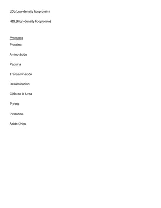 LDL(Low-density lipoprotein)
HDL(High-density lipoprotein)
Proteínas
Proteína
Amino ácido
Pepsina
Transaminación
Desaminación
Ciclo de la Urea
Purina
Pirimidina
Ácido Úrico
 