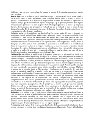 biológico y de ese otro. La socialización impone la ruptura de la mónada como primer trabajo
para la psique.
Fase triádica: en la medida en que la mónada se rompe, el psiquismo adviene a la fase triádica,
en la cual - como lo indica su nombre - tres elementos forman parte: el infans, la madre, el
pecho. La omnipotencia de la mónada es proyectada en la madre. Se establece la represión - el
segundo trabajo que la socialización impone a la psique - y el proceso primario. Los objetos
aparecen como parciales - lo malo es proyectado afuera para preservar lo bueno - y no puede
hablarse de instauración del principio de realidad, ya que la realidad es para el infans la que
designa la madre. De la alucinación se pasa a la fantasía. Se produce la diferenciación de las
representaciones, los deseos y los afectos.
Individuo social: en la medida en que la significación está en poder del otro, el lenguaje no
termina de cumplir su función de socialización. Solamente cuando ese otro sea destituido de su
omnipotencia, será posible la socialización del sujeto. Para esto debe primero ese otro
autodestituirse: debe significarse como algo distinto de la fuente y el dominio de la significación,
debiendo señalar que nadie es dueño de las significaciones. Hace su presencia en este punto el
Complejo de Edipo, que es para Castoriadis la aparición de la institución de la sociedad que
limita la imaginación radical de la psique, evitando que la locura monádica se continúe en una
locura de a dos o a tres. Deben estar castrados no solo el infans, sino, y sobre todo, primeramente
el padre y la madre. Se abre así el proceso identificatorio para la psique, que más allá de la
familia, continuará en las otras instituciones de la sociedad.
Sublimación: va unida a la socialización de la psique, es su aspecto psicogenético. Implica un
cambio en la finalidad de la pulsión y del objeto de la misma: Castoriadis pondrá el acento en el
cambio de objeto - con objetos determinados previamente por la sociedad - y que la misma no
excluye a la represión. Además, Castoriadis no reserva la sublimación para algunos "iluminados"
sean artistas o científicos, sino que demuestra su presencia a nivel mismo del pensamiento y el
lenguaje. La sublimación de produce entonces apoyándose en lo social. Permite que los otros ya
no sean considerados simplemente como objetos sexuales, sino individuos sociales. El placer
originario de la mónada, luego se hizo erótico, y finalmente, con la aparición del individuo
social, se tratará de modificar el estado exterior de las cosas, o su percepción. Para esto es
indispensable la sublimación. Esta tiene un contenido que es ofrecido por lo histórico-social, los
objetos socialmente valorado de una sociedad. Sostiene Castoriadis que únicamente puede haber
sociedad si los objetos de la sublimación son típicos, categorizados y mutuamente
complementarios. Esto lleva a que la realidad es la que dicta la institución imaginaria de la
sociedad. Ese es el Principio de Realidad, que tiende a ser negado por los psicoanalistas, que ven
más bien un proceso psicogenético. Da el ejemplo de la pulsión anal, que es pura creación
histórico-social, por la significación que las heces adquieren en la relación entre la madre y el
infans, a partir de la determinación que la institución de la sociedad realiza, que produce
significaciones absolutamente arbitrarias entre las heces y la propiedad.
Reflexión: en la medida en que el individuo social tome contacto y reconozca la alienación en la
cual está inmerso, se abre la posibilidad de que pueda cuestionar las significaciones imaginarias
sociales. Castoriadis establece en este punto un paralelo con el sujeto reflexivo que
potencialmente puede advenir a consecuencia de haber realizado una cura analítica: puede tomar
contacto con sus deseos y determinaciones, reflexionar y decidir sobre ellos. Siempre se trata de
un proceso, y no de un estado logrado de una vez y para siempre.
Autonomía: es la ruptura de la heteronomía. Los límites de la autonomía individual están dados
porque esta nunca es posible si no coindice con la autonomía del conjunto. A nivel del individuo,
 