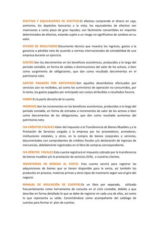 EFECTIVO Y EQUIVALENTES DE EFECTIVO:El efectivo comprende el dinero en caja;
asimismo, los depósitos bancarios a la vista; los equivalentes de efectivo son
inversiones a corto plazo de gran liquidez; son fácilmente convertibles en importes
determinados de efectivo, estando sujeto a un riesgo no significativo de cambios en su
valor.
ESTADO DE RESULTADOS:Documento técnico que muestra los ingresos, gastos y la
ganancia o pérdida neta de acuerdo a normas internacionales de contabilidad de una
empresa durante un ejercicio.
GASTOS:Son los decrementos en los beneficios económicos, producidos a lo largo del
período contable, en forma de salidas o disminuciones del valor de los activos, o bien
como surgimiento de obligaciones, que dan como resultado decrementos en el
patrimonio neto.
GASTOS PAGADOS POR ANTICIPADO:Son aquellos desembolsos efectuados por
servicios aún no recibidos, así como los suministros de operación no consumidos, por
lo tanto, los gastos pagados por anticipado son costos atribuibles a resultados futuros.
HABER:Es la parte derecha de la cuenta.
INGRESOS:Son los incrementos en los beneficios económicos, producidos a lo largo del
período contable, en forma de entradas o incrementos de valor de los activos o bien
como decrementos de las obligaciones, que dan como resultado aumentos del
patrimonio neto.
IVA CRÉDITOS FISCALES:Valor del impuesto a la Transferencia de Bienes Muebles y a la
Prestación de Servicios cargado a la empresa por los proveedores, acreedores,
instituciones estatales, y otros, en la compra de bienes corporales o servicios,
documentados con comprobantes de créditos fiscales y/o declaración de ingresos de
mercancías, debidamente registrados en el libro de compras correspondiente.
IVA DÉBITOS FISCALES:Esta cuenta registrará el impuesto cobrado por la transferencia
de bienes muebles y/o la prestación de servicios (IVA), a nuestros clientes.
INVENTARIOS EN BODEGA AL COSTO: Esta cuenta servirá para registrar las
adquisiciones de bienes que se tienen disponible para la venta, así también los
productos en proceso, materias primas y otros tipos de inventario según sea el giro del
negocio.
MANUAL DE APLICACIÓN DE CUENTAS:Es un libro por separado, utilizado
frecuentemente como herramienta de consulta en el ciclo contable, debido a que
describe en forma detallada lo que se debe de registrar en cada una de ellas, así como
lo que representa su saldo. Convirtiéndose como acompañante del catálogo de
cuentas para formar el plan de cuentas.
 