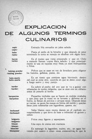,
                                                 r>




                                        <c




                                 EXPIICACION
DE                    ’        ALGUNOS T’ERMINOS
                                 CULINARIOS j.
                 aspic                  Entrada fría envuelta en jalea salada.
                ((aspic   ))


                 baba                   Pasta al estilo de la brioche y que después de estar
                <<baba»             terminada la torta se remoja en almíbar con algún licor.
                bacon                    Es el tocino que viene preparado y que en Chile
                tocino              a menudo llaman «carne flaca salada)) y que principal-
                                    mente se-usa en tajadas muy finas, ya sean blanqueadas
                                    o fritas.
t
     baking powder                       Polvos que se usan en vez de levadura para aligerar
    «baking powder))                10s batidos, galletas, panes, etc.
      bain-marie                        Es un tiesto que contiene agua hirviendo, dentro
      baño maría  -                 del cual se pone otra cacerola en que se desee cocer algo
                                    a fuego suave y muy parejo.
                barder                  Es cubrir eJ pecho del ave que se va a guisar
           ((   barder              rebanadas de tocino delgadas, que se atan con un cáñamo
                                ’
                                    antes de ponerlo al horno.
                                                                            I



     barquettes                          Pequeños timbales que se ’hacen en moldes ovalados
      barquitas                     y que para que la masa no se levante y deforme en el
                                    horno, se llenan de porotos o arvejas secas. Después éstas
                                    se vacian, se sacan las masas en forma del molde y quedan
                                    listas para rellenar1   on legumbres, quesos, etc.
           bechamel                      Salsa blanca       receta darno5 en el capítulo co-
      <(   bechameh                 rrespondiente y que sirve de base a infinidad de guisos y
                                    salsas.
          beignets                      Fritos muy ligeros y esponjosos.
           beignetw
           <(

          bisque                        Una sopa de crema con mariscos.
        << bisque»
        blanchir                        Es sumergir la legumbre, tocino, etc., en agua hi;
       blanquear ,                  viendo6por cuatro o cinco veces cons
 