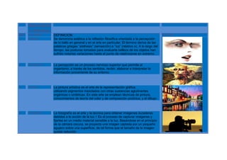 Apreciació
      n Artística
N.P   PALABRA       DEFINICION                                                                      IMAGEN
1     Estética      Se denomina estética a la reflexión filosófica orientada a la percepción
                    de lo bello en general y en el arte en particular. El término deriva de las
                    palabras griegas “aisthesis” (sensación) e “ica” (relativo a). A lo largo del
                    tiempo, las posturas tomadas para evaluarla belleza de los objetos han
                    sufrido notorias variaciones hasta el punto de relativizarse en extremo.


2     Percepción    La percepción es un proceso nervioso superior que permite al
                    organismo, a través de los sentidos, recibir, elaborar e interpretar la
                    información proveniente de su entorno.



3     Pintura       La pintura artística es el arte de la representación gráfica
                    utilizando pigmentos mezclados con otras sustancias aglutinantes
                    orgánicas o sintéticas. En este arte se emplean técnicas de pintura,
                    conocimientos de teoría del color y de composición pictórica, y el dibujo.



4     Fotografía    La fotografía es el arte y la técnica para obtener imágenes duraderas
                    debidas a la acción de la luz.1 Es el proceso de capturar imágenes y
                    fijarlas en un medio material sensible a la luz. Basándose en el principio
                    de la cámara oscura, se proyecta una imagen captada por un pequeño
                    agujero sobre una superficie, de tal forma que el tamaño de la imagen
                    queda reducido
 