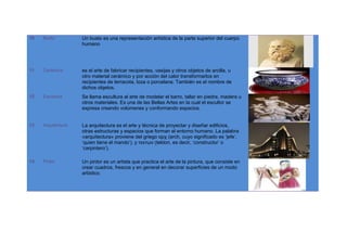 10   Busto          Un busto es una representación artística de la parte superior del cuerpo
                    humano




11   Cerámica       es el arte de fabricar recipientes, vasijas y otros objetos de arcilla, u
                    otro material cerámico y por acción del calor transformarlos en
                    recipientes de terracota, loza o porcelana. También es el nombre de
                    dichos objetos.
12   Escultura      Se llama escultura al arte de modelar el barro, tallar en piedra, madera u
                    otros materiales. Es una de las Bellas Artes en la cual el escultor se
                    expresa creando volúmenes y conformando espacios.


13   Arquitectura   La arquitectura es el arte y técnica de proyectar y diseñar edificios,
                    otras estructuras y espacios que forman el entorno humano. La palabra
                    «arquitectura» proviene del griego αρχ (arch, cuyo significado es „jefe‟,
                    „quien tiene el mando‟), y τεκτων (tekton, es decir, „constructor‟ o
                    „carpintero‟).

14   Pintor         Un pintor es un artista que practica el arte de la pintura, que consiste en
                    crear cuadros, frescos y en general en decorar superficies de un modo
                    artístico.
 