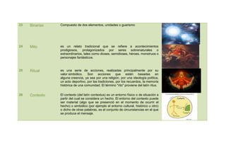 23   Binarias   Compuesto de dos elementos, unidades o guarismo




24   Mito       es un relato tradicional que se refiere a acontecimientos
                prodigiosos, protagonizados por seres sobrenaturales o
                extraordinarios, tales como dioses, semidioses, héroes, monstruos o
                personajes fantásticos.



25   Ritual     es una serie de acciones, realizadas principalmente por su
                valor simbólico. Son acciones que están basadas en
                alguna creencia, ya sea por una religión, por una ideología política,
                un acto deportivo, por las tradiciones, por los recuerdos, la memoria
                histórica de una comunidad. El término "rito" proviene del latín ritus.

26   Contexto   El contexto (del latín contextus) es un entorno físico o de situación a
                partir del cual se considera un hecho. El entorno del contexto puede
                ser material (algo que se presenció en el momento de ocurrir el
                hecho) o simbólico (por ejemplo el entorno cultural, histórico u otro)
                o dicho de otras palabras, es el conjunto de circunstancias en el que
                se produce el mensaje.
 
