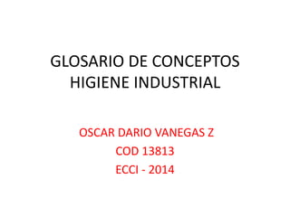 GLOSARIO DE CONCEPTOS 
HIGIENE INDUSTRIAL 
OSCAR DARIO VANEGAS Z 
COD 13813 
ECCI - 2014 
 