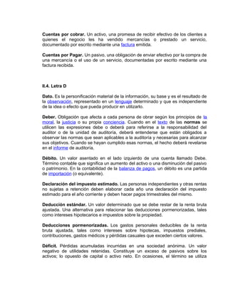 Cuentas por cobrar. Un activo, una promesa de recibir efectivo de los clientes a
quienes el negocio les ha vendido mercancías o prestado un servicio,
documentado por escrito mediante una factura emitida.
Cuentas por Pagar. Un pasivo, una obligación de enviar efectivo por la compra de
una mercancía o el uso de un servicio, documentadas por escrito mediante una
factura recibida.
II.4. Letra D
Dato. Es la personificación material de la información, su base y es el resultado de
la observación, representado en un lenguaje determinado y que es independiente
de la idea o efecto que pueda producir en utilizarlo.
Deber. Obligación que afecta a cada persona de obrar según los principios de la
moral, la justicia o su propia conciencia. Cuando en el texto de las normas se
utilicen las expresiones debe o deberá para referirse a la responsabilidad del
auditor o de la unidad de auditoría, deberá entenderse que están obligados a
observar las normas que sean aplicables a la auditoría y necesarias para alcanzar
sus objetivos. Cuando se hayan cumplido esas normas, el hecho deberá revelarse
en el informe de auditoría.
Débito. Un valor asentado en el lado izquierdo de una cuenta llamado Debe.
Término contable que significa un aumento del activo o una disminución del pasivo
o patrimonio. En la contabilidad de la balanza de pagos, un débito es una partida
de importación (o equivalente).
Declaración del impuesto estimado. Las personas independientes y otras rentas
no sujetas a retención deben elaborar cada año una declaración del impuesto
estimado para el año corriente y deben hacer pagos trimestrales del mismo.
Deducción estándar. Un valor determinado que se debe restar de la renta bruta
ajustada. Una alternativa para relacionar las deducciones pormenorizadas, tales
como intereses hipotecarios e impuestos sobre la propiedad.
Deducciones pormenorizadas. Los gastos personales deducibles de la renta
bruta ajustada, tales como intereses sobre hipotecas, impuestos prediales,
contribuciones, gastos médicos y pérdidas casuales que exceden ciertos valores.
Déficit. Pérdidas acumuladas incurridas en una sociedad anónima. Un valor
negativo de utilidades retenidas. Constituye un exceso de pasivos sobre los
activos; lo opuesto de capital o activo neto. En ocasiones, el término se utiliza
 