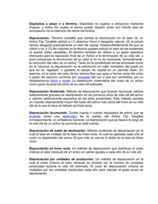 Depósitos a plazo o a término. Depósitos no sujetos a extracción mediante
cheque, y sobre los cuales el banco puede requerir aviso con treinta días de
anticipación de la intención de retirar los fondos.
Depreciación. Término contable que denota la disminución en el valor de un
Activo Fijo Tangible debido a (1) deterioro físico o desgaste natural; (2) el propio
tiempo desgasta gradualmente un bien de capital, independientemente de que se
utilice o no; y (3) las mejoras en la técnica pueden reducir el valor de las existentes
al quedar éstas obsoletas. El término también se refiere a un gasto operativo
efectuado para la reposición final de un Activo a la terminación de su vida útil, o
para compensar la disminución de su valor si no ha de reponerse. Generalmente,
la reducción del valor de un activo. Tanto en la contabilidad de las empresas como
en la nacional, la depreciación es la estimación en valor monetario del grado en
que se ha "agotado" o gastado el equipo de capital en un período dado. En
esencia, es la parte del valor de los activos fijos que pasa a formar parte del costo
o gasto del ejercicio corriente por concepto del uso a que son sometidos, por su
obsolescencia física y moral. La distribución sistemática del costo de un activo
como gasto durante los años de su vida útil estimada.
Depreciación Acelerada. Método de depreciación que buscan reconocer valores
relativamente grandes de depreciación en los primeros años de vida útil del activo
y valores relativamente pequeños en los años posteriores. Este método cancela
un importe relativamente mayor del costo del activo más cerca del inicio de su vida
útil de lo que lo hace el método de línea recta.
Depreciación Acumulada. Contra cuenta o cuenta reguladora de activo que se
muestra como una deducción de la cuenta del Activo Fijo Tangible
correspondiente, en el Balance General. La depreciación que se hace a lo largo de
la vida útil de un activo se acumula en esta cuenta.
Depreciación de saldo de declinación. Método acelerado de depreciación en el
cual la tasa es múltiplo de la tasa de línea recta, la cual es aplicada cada año al
costo no depreciado del activo. El que más se usa es el doble de la tasa de línea
recta.
Depreciación en línea recta. Un método de depreciación que distribuye el costo
(menos el valor residual) de un activo en partes iguales a cada año de su vida útil.
Depreciación por unidades de producción. Un método de depreciación en el
cual el costo (menos el valor residual) es dividido por el número de unidades
producidas durante la vida útil estimada. El costo de depreciación unitaria se
multiplica por las unidades producidas cada año para calcular el gasto anual de
depreciación.
 