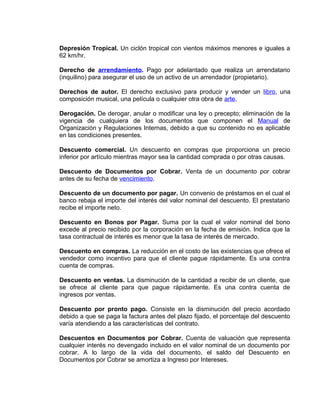 Depresión Tropical. Un ciclón tropical con vientos máximos menores e iguales a
62 km/hr.
Derecho de arrendamiento. Pago por adelantado que realiza un arrendatario
(inquilino) para asegurar el uso de un activo de un arrendador (propietario).
Derechos de autor. El derecho exclusivo para producir y vender un libro, una
composición musical, una película o cualquier otra obra de arte.
Derogación. De derogar, anular o modificar una ley o precepto; eliminación de la
vigencia de cualquiera de los documentos que componen el Manual de
Organización y Regulaciones Internas, debido a que su contenido no es aplicable
en las condiciones presentes.
Descuento comercial. Un descuento en compras que proporciona un precio
inferior por artículo mientras mayor sea la cantidad comprada o por otras causas.
Descuento de Documentos por Cobrar. Venta de un documento por cobrar
antes de su fecha de vencimiento.
Descuento de un documento por pagar. Un convenio de préstamos en el cual el
banco rebaja el importe del interés del valor nominal del descuento. El prestatario
recibe el importe neto.
Descuento en Bonos por Pagar. Suma por la cual el valor nominal del bono
excede al precio recibido por la corporación en la fecha de emisión. Indica que la
tasa contractual de interés es menor que la tasa de interés de mercado.
Descuento en compras. La reducción en el costo de las existencias que ofrece el
vendedor como incentivo para que el cliente pague rápidamente. Es una contra
cuenta de compras.
Descuento en ventas. La disminución de la cantidad a recibir de un cliente, que
se ofrece al cliente para que pague rápidamente. Es una contra cuenta de
ingresos por ventas.
Descuento por pronto pago. Consiste en la disminución del precio acordado
debido a que se paga la factura antes del plazo fijado, el porcentaje del descuento
varía atendiendo a las características del contrato.
Descuentos en Documentos por Cobrar. Cuenta de valuación que representa
cualquier interés no devengado incluido en el valor nominal de un documento por
cobrar. A lo largo de la vida del documento, el saldo del Descuento en
Documentos por Cobrar se amortiza a Ingreso por Intereses.
 
