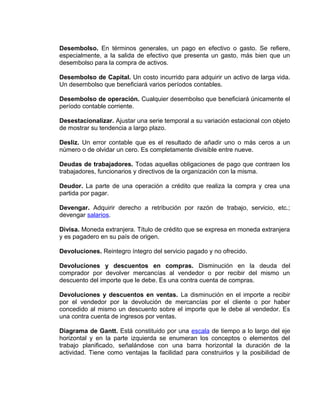 Desembolso. En términos generales, un pago en efectivo o gasto. Se refiere,
especialmente, a la salida de efectivo que presenta un gasto, más bien que un
desembolso para la compra de activos.
Desembolso de Capital. Un costo incurrido para adquirir un activo de larga vida.
Un desembolso que beneficiará varios períodos contables.
Desembolso de operación. Cualquier desembolso que beneficiará únicamente el
período contable corriente.
Desestacionalizar. Ajustar una serie temporal a su variación estacional con objeto
de mostrar su tendencia a largo plazo.
Desliz. Un error contable que es el resultado de añadir uno o más ceros a un
número o de olvidar un cero. Es completamente divisible entre nueve.
Deudas de trabajadores. Todas aquellas obligaciones de pago que contraen los
trabajadores, funcionarios y directivos de la organización con la misma.
Deudor. La parte de una operación a crédito que realiza la compra y crea una
partida por pagar.
Devengar. Adquirir derecho a retribución por razón de trabajo, servicio, etc.;
devengar salarios.
Divisa. Moneda extranjera. Título de crédito que se expresa en moneda extranjera
y es pagadero en su país de origen.
Devoluciones. Reintegro íntegro del servicio pagado y no ofrecido.
Devoluciones y descuentos en compras. Disminución en la deuda del
comprador por devolver mercancías al vendedor o por recibir del mismo un
descuento del importe que le debe. Es una contra cuenta de compras.
Devoluciones y descuentos en ventas. La disminución en el importe a recibir
por el vendedor por la devolución de mercancías por el cliente o por haber
concedido al mismo un descuento sobre el importe que le debe al vendedor. Es
una contra cuenta de ingresos por ventas.
Diagrama de Gantt. Está constituido por una escala de tiempo a lo largo del eje
horizontal y en la parte izquierda se enumeran los conceptos o elementos del
trabajo planificado, señalándose con una barra horizontal la duración de la
actividad. Tiene como ventajas la facilidad para construirlos y la posibilidad de
 