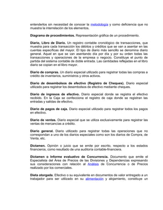 entenderlos sin necesidad de conocer la metodología y como deficiencia que no
muestra la interrelación de los elementos.
Diagrama de procedimientos. Representación gráfica de un procedimiento.
Diario, Libro de Diario. Un registro contable cronológico de transacciones, que
muestra para cada transacción los débitos y créditos que se van a asentar en las
cuentas específicas del mayor. El tipo de diario más sencillo se denomina diario
general. Aquel en que se van asentando día por día y por su orden todas las
transacciones y operaciones de la empresa o negocio. Constituye el punto de
partida del sistema contable de doble entrada. Las cantidades reflejadas en el libro
diario se copian en el libro mayor.
Diario de compras. Un diario especial utilizado para registrar todas las compras a
crédito de inventarios, suministros y otros activos.
Diario de desembolsos de efectivo (Registro de Cheques). Diario especial
utilizado para registrar los desembolsos de efectivo mediante cheques.
Diario de ingresos de efectivo. Diario especial donde se registra el efectivo
recibido. En la Caja se confecciona el registro de caja donde se registran las
entradas y salidas de efectivo.
Diario de pagos de caja. Diario especial utilizado para registrar todos los pagos
en efectivo.
Diario de ventas. Diario especial que se utiliza exclusivamente para registrar las
ventas de mercancías a crédito.
Diario general. Diario utilizado para registrar todas las operaciones que no
correspondan a uno de los diarios especiales como son los diarios de Compra, de
Venta, etc.
Dictamen. Opinión o juicio que se emite por escrito, respecto a los estados
financieros, como resultado de una auditoría contable-financiera.
Dictamen o Informe evaluativo de Concurrencia. Documento que emite el
Especialista del Área de Precios de las Divisiones y Dependencias expresando
sus consideraciones con relación al Análisis de Concurrencia o de Precios
realizado por los comerciales.
Dieta otorgada. Efectivo o su equivalente en documentos de valor entregado a un
trabajador para ser utilizado en su alimentación y alojamiento, constituye un
 